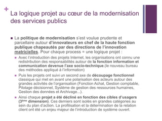 + La logique projet au cœur de la modernisation
des services publics
 La politique de modernisation s’est voulue prudente et
parcellaire autour d’innovateurs en chef de la haute fonction
publique chapeautés par des directions de l’innovation
matricielles. Pour chaque process = une logique projet :
 Avec l’introduction des projets Internet, les organisations ont connu une
redistribution des responsabilités autour de la fonction information et
communication devenue l’axe socio-technique.(le nouveau bureau
des méthodes appliqué à l’information)
 Puis les projets ont suivi un second axe de découpage fonctionnel
classique qui met en avant une polarisation des acteurs autour des
grandes activités de l’organisation (Fonction Achat, Gestion comptable,
Pilotage décisionnel, Système de gestion des ressources humaines,
Gestion des données et Archivage...).
 Ainsi chaque projet a été décliné en fonction des cibles d’usagers
(3ème dimension). Ces derniers sont isolés en grandes catégories au
sein du plan d’action. La profilisation et la détermination de la relation
client ont été un enjeu majeur de l’introduction de système ouvert.
 
