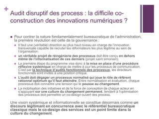 + Audit disruptif des process : la difficile co-
construction des innovations numériques ?
 Pour contrer la nature fondamentalement bureaucratique de l‘administration,
la première révolution est celle de la gouvernance :
 Il faut une (véritable) direction au plus haut niveau en charge de l’innovation
transversale capable de recruter les réformateurs les plus légitime au sein de
l’organisation.
 un véritable projet de réingénierie des processus doit être conçu en dehors
même de l’informatisation de ces derniers (projet saint simonien).
 La première étape du programme vise donc à la mise en place d’une procédure
réflexive systémique en charge de mettre à jour les processus de communication.
C’est par la technique d’audits fonctionnels des processus, les directeurs
fonctionnels sont invités à une position critique.
 L’audit doit dégager un processus normalisé qui joue le rôle de référent
rationnel optimum qu’il faut atteindre. Entre normalisation et évaluation, chaque
processus doit connaître une tension qui le pousse au changement.
 La mobilisation des initiatives et de la force de conception de chaque acteur en
s’appuyant sur une culture du changement permanent, tendant à l’optimisation
des processus doit permettre un co-design ouvert des process.
Une vision systémique et informationnelle se constitue désormais comme un
discours légitimant en concurrence avec le référentiel bureaucratique
classique mais le co-design des services est un point limite dans la
culture du changement.
 