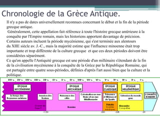 Il n'y a pas de dates universellement reconnues concernant le début et la fin de la période
grecque antique.
Généralement, cette appellation fait référence à toute l'histoire grecque antérieure à la
conquête par l'Empire romain, mais les historiens apportent davantage de précision.
Certains auteurs incluent la période mycénienne, qui s'est terminée aux alentours
du XIIE siècle av. J.-C., mais la majorité estime que l'influence minoenne était trop
importante et trop différente de la culture grecque et que ces deux périodes doivent être
considérées séparément.
Ce qu'on appelle l'Antiquité grecque est une période d'un millénaire s'étendant de la fin
de la civilisation mycénienne à la conquête de la Grèce par la République Romaine, qui
est partagée entre quatre sous-périodes, définies d'après l'art aussi bien que la culture et la
politique.
Chronologie de la Grèce Antique.
 