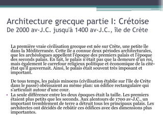 Architecture grecque partie I: Crétoise
De 2000 av-J.C. jusqu'à 1400 av-J.C., île de Crète
La première vraie civilisation grecque est née sur Crète, une petite île
dans la Méditerranée. Cette île a connue deux périodes architecturales,
que les archéologues appellent l'époque des premiers palais et l'époque
des seconds palais. En fait, le palais n'était pas que la demeure d'un roi,
mais également le carrefour religieux politique et économique de la cité-
état qu'il gouvernait. Ainsi, le palais était souvent très imposant et
important.
De tous temps, les palais minoens (civilisation établie sur l'île de Crète
dans le passé) obéissaient au même plan: un édifice rectangulaire qui
s'articulait autour d'une cour.
• La seule différence entre les deux époques était la taille. Les premiers
étaient plus petits que les seconds. Aux alentours de 1700 av-J.C., un
important tremblement de terre a détruit tous les principaux palais. Les
architectes ont décidés de rebâtir ces édifices avec des dimensions plus
importantes.
 