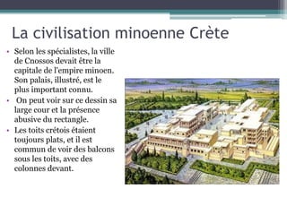 La civilisation minoenne Crète
• Selon les spécialistes, la ville
de Cnossos devait être la
capitale de l'empire minoen.
Son palais, illustré, est le
plus important connu.
• On peut voir sur ce dessin sa
large cour et la présence
abusive du rectangle.
• Les toits crétois étaient
toujours plats, et il est
commun de voir des balcons
sous les toits, avec des
colonnes devant.
 