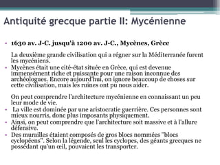 Antiquité grecque partie II: Mycénienne
• 1630 av. J-C. jusqu'à 1200 av. J-C., Mycènes, Grèce
La deuxième grande civilisation qui a régner sur la Méditerranée furent
les mycéniens.
• Mycènes était une cité-état située en Grèce, qui est devenue
immensément riche et puissante pour une raison inconnue des
archéologues. Encore aujourd'hui, on ignore beaucoup de choses sur
cette civilisation, mais les ruines ont pu nous aider.
On peut comprendre l'architecture mycénienne en connaissant un peu
leur mode de vie.
• La ville est dominée par une aristocratie guerrière. Ces personnes sont
mieux nourris, donc plus imposants physiquement.
• Ainsi, on peut comprendre que l'architecture soit massive et à l'allure
défensive.
• Des murailles étaient composés de gros blocs nommées ''blocs
cyclopéens''. Selon la légende, seul les cyclopes, des géants grecques ne
possédant qu'un œil, pouvaient les transporter.
 