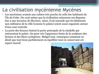 La civilisation mycénienne Mycènes
• Les mycéniens avaient une culture très proche de celle des habitants de
l'île de Crète. On croit même que la civilisation minoenne est disparue
due à une invasion de Mycènes. Ainsi, il est normale que les bâtiments
non militaires de la ville (comme le palais) soient aussi organisés autour
d'une cour centrale.
• La porte des lionnes étaient la porte principale de la citadelle qui
entouraient le palais. On peut voir l'apparence brute de la sculpture des
lionnes et des blocs cyclopéens. Malgré tout, remarquez comment on
dirait que tout tiens parfaitement en équilibre tout en conservant cet
aspect massif.
 