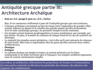 Antiquité grecque partie III:
Architecture Archaïque
• 600 av-J.C. jusqu'à 500 av.-J.C., Grèce
Bon, là on commence réellement à jaser de l'antiquité grecque qui nous intéresse.
• L'époque archaïque correspond au laps de temps entre l'apparition de grandes villes
comme Athènes ou Sparte et la création des grands empire qu'elles deviendront.
Avec la riche mythologie grecque, les premiers temples seront construits.
• Ces temples seront toujours quadrangulaires et assez symétriques, par exemple, par
leur forme. De plus, le nombre de colonnes de chaque bord de cet axe de symétrie est
identique.
• La majorité des temples seront périptères, c'est à dire qu'il sont entourés de colonnes
de tous bords. Elles sont si importantes chez les grecs qu'elles créeront deux ordres
architecturaux.
• Dorique
• Ionique
• La colonne dorique est simple et trapue, et surtout présentes sur la Grèce
continentale et en Italie (territoire grec à l'époque). Les temples semblent imposants,
mais ils restent extrêmement simples
Les ordres, en architecture, déterminent les proportions, les formes et l’ornementation
de toute partie construite en élévation (en particulier des colonnes, des pilastres, des
supports, des entablements).
 