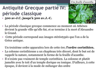 Antiquité Grecque partie IV:
période classique
• 500 av-J.C. jusqu'à 300 av.J.-C.
• La période classique grecque commence au moment où Athènes
devient la grande ville qu'elle fut, et se termine à la mort d'Alexandre
le Grand.
• Cette période correspond aux images stéréotypés que l'on a de la
Grèce antique.
Un troisième ordre apparaitra lors de cette ère; l'ordre corinthien.
• La colonne corinthienne a un chapiteau très décoré, dont le but est de
rappelé la nature, notamment la forme de la feuille d'acanthe.
• Il n'existe pas vraiment de temple corinthien. La colonne et plutôt
jumelée avec le toit d'un temple dorique ou ionique. D'ailleurs, à cette
époque, il devient à la mode de mélanger des ordre
Une feuille d'acanthe.
 
