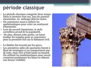 période classique
• La période classique comporte deux temps.
Dans le premier cent ans, lors du premier
classicisme, on mélange déjà les styles.
• On commence aussi à utiliser les
mathématiques pour créer un sentiment
d'harmonie.
• Lors du second classicisme, le style
corinthien prend de la popularité.
• De plus, durant cette partie, on laisse
tomber les temples pour se concentrer
pour la première fois sur le bâtiment civil.
• Le théâtre fut inventé par les grecs.
• Les premières salles de spectacles furent à
flanc de montagne et ne comportaient pas
de toits, mais rien n'était laissé au hasard.
On utilisait les mathématiques pour savoir
comment positionner les bancs et obtenir
une bonne visibilité.
 
