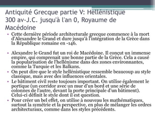 Antiquité Grecque partie V: Hellénistique
300 av-J.C. jusqu'à l'an 0, Royaume de
Macédoine
• Cette dernière période architecturale grecque commence à la mort
d'Alexandre le Grand et dure jusqu'à l'intégration de la Grèce dans
la République romaine en -146.
• Alexandre le Grand fut un roi de Macédoine. Il conçut un immense
empire, qui comprenait une bonne partie de la Grèce. Cela a causé
la popularisation de l'hellénisme dans des zones environnantes,
comme la Turquie et les Balkans.
• On peut dire que le style hellénistique ressemble beaucoup au style
classique, mais avec des influences orientales.
• Le bâtiment civil reste toujours important. On utilise également le
portique (un corridor avec un mur d'un bord et une série de
colonnes de l'autre, devant la porte principale d'un bâtiment).
Celui-ci définit le style dont il est question.
• Pour créer un bel effet, on utilise à nouveau les mathématiques,
surtout la symétrie et la perspective, en plus de mélanger les ordres
architecturaux, comme dans les styles précédents.
 