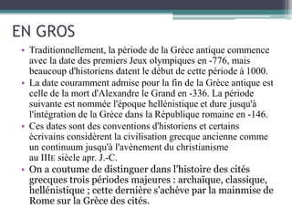 EN GROS
• Traditionnellement, la période de la Grèce antique commence
avec la date des premiers Jeux olympiques en -776, mais
beaucoup d'historiens datent le début de cette période à 1000.
• La date couramment admise pour la fin de la Grèce antique est
celle de la mort d'Alexandre le Grand en -336. La période
suivante est nommée l'époque hellénistique et dure jusqu'à
l'intégration de la Grèce dans la République romaine en -146.
• Ces dates sont des conventions d'historiens et certains
écrivains considèrent la civilisation grecque ancienne comme
un continuum jusqu'à l'avènement du christianisme
au IIIE siècle apr. J.-C.
• On a coutume de distinguer dans l'histoire des cités
grecques trois périodes majeures : archaïque, classique,
hellénistique ; cette dernière s'achève par la mainmise de
Rome sur la Grèce des cités.
 