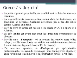 Grèce / ville/ cité
• les petits royaume grecs isolés par le relief sont en lutte les uns avec
les autres.
• les rassemblements humains se font surtout dans des forteresses, tels
Thyrinthe et Mycènes. Certaines deviennent peu à peu des villes,
comme Athènes ou Sparte.
• La ville libre en Grèce est née au VIIIe siècle av JC : à Sparte et à
Athènes.
• La cité (polis) est avant tout pour les grecs une communauté de
citoyens.
• La ville haute – l'acropolis – où se trouvent les temples, reste le lieu
refuge ; la ville basse l’asty est dédiée aux activités commerciales et
à la vie civile sur l'agora (L’assemblée de citoyen).
• De nouveaux quartiers se développent par spécialisation
professionnelle, tels ceux du Céramique (pour les forgerons et potiers)
et du Pirée (pour le commerce et la construction navale) à Athènes.
 