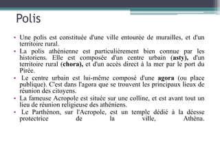 Polis
• Une polis est constituée d'une ville entourée de murailles, et d'un
territoire rural.
• La polis athénienne est particulièrement bien connue par les
historiens. Elle est composée d'un centre urbain (asty), d'un
territoire rural (chora), et d'un accès direct à la mer par le port du
Pirée.
• Le centre urbain est lui-même composé d'une agora (ou place
publique). C'est dans l'agora que se trouvent les principaux lieux de
réunion des citoyens.
• La fameuse Acropole est située sur une colline, et est avant tout un
lieu de réunion religieuse des athéniens.
• Le Parthénon, sur l'Acropole, est un temple dédié à la déesse
protectrice de la ville, Athéna.
 