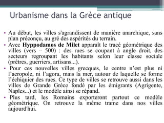 Urbanisme dans la Grèce antique
• Au début, les villes s'agrandissent de manière anarchique, sans
plan préconçu, au gré des aspérités du terrain.
• Avec Hyppodamos de Milet apparaît le tracé géométrique des
villes (vers – 500) : des rues se coupant à angle droit, des
secteurs regroupant les habitants selon leur classe sociale
(prêtres, guerriers, artisans...).
• Pour ces nouvelles villes grecques, le centre n’est plus ni
l’acropole, ni l’agora, mais la mer, autour de laquelle se forme
l’échiquier des rues. Ce type de villes se retrouve aussi dans les
villes de Grande Grèce fondé par les émigrants (Agrigente,
Naples...) et le modèle ainsi se répand.
• Plus tard, les Romains exporteront partout ce modèle
géométrique. On retrouve la même trame dans nos villes
aujourd'hui.
 