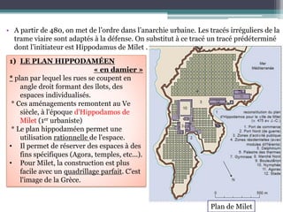 • A partir de 480, on met de l’ordre dans l’anarchie urbaine. Les tracés irréguliers de la
trame viaire sont adaptés à la défense. On substitut à ce tracé un tracé prédéterminé
dont l’initiateur est Hippodamus de Milet .
1) LE PLAN HIPPODAMÉEN
« en damier »
* plan par lequel les rues se coupent en
angle droit formant des îlots, des
espaces individualisés.
* Ces aménagements remontent au Ve
siècle, à l'époque d'Hippodamos de
Milet (1er urbaniste)
* Le plan hippodaméen permet une
utilisation rationnelle de l'espace.
• Il permet de réserver des espaces à des
fins spécifiques (Agora, temples, etc...).
• Pour Milet, la construction est plus
facile avec un quadrillage parfait. C'est
l'image de la Grèce.
Plan de Milet
 