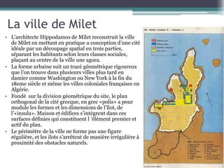 La ville de Milet
• L’architecte Hippodamos de Milet reconstruit la ville
de Milet en mettant en pratique a conception d’une cité
idéale par un découpage spatial en trois parties,
séparant les habitants selon leurs classes sociales,
plaçant au centre de la ville une agora.
• La forme urbaine suit un tracé géométrique rigoureux
que l’on trouve dans plusieurs villes plus tard en
damier comme Washington ou New York à la fin du
18eme siècle et même les villes coloniales françaises en
Algérie.
• Fondé sur la division géométrique du site, le plan
orthogonal de la cité grecque, en grec «polis» a pour
module les formes et les dimensions de l’îlot, de
l’«insula». Maison et édifices s’intègrent dans ces
surfaces définies qui constituent l ’élément premier et
actif du plan.
• Le périmètre de la ville ne forme pas une figure
régulière, et les ilots s’arrêtent de manière irrégulière à
proximité des obstacles naturels.
 