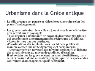 Urbanisme dans la Grèce antique
• La ville grecque est pensée et réfléchie et construite selon des
plans d’aménagement.
• Les grecs construisait leur ville en jouant avec le relief (théâtre
grec ouvert sur le paysage):
- Plan régulier à dominante orthogonal, des rectangles (îlots )
qui coordonnent une ornementation réciproque des édifices.
- Agora fermée par des portiques.
-Coordinations des implantations des édifices publics de
manière à créer une unité dynamique et harmonieuse.
- Aménagement en terrasses des terrains accidentés et liaisons
des divers niveaux au moyen de gradin ou d’escaliers.
Il est certain que les grecs avaient un souci d’esthétisme, mais
celui ci naissait d’une utilisation pragmatique de l’espace et des
contraintes d’aménagement qu’ils se fixaient.
 