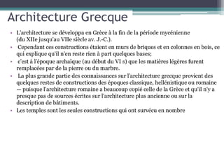 Architecture Grecque
• L'architecture se développa en Grèce à la fin de la période mycénienne
(du XIIe jusqu'au VIIe siècle av. J.-C.).
• Cependant ces constructions étaient en murs de briques et en colonnes en bois, ce
qui explique qu'il n'en reste rien à part quelques bases;
• c'est à l'époque archaïque (au début du VI s) que les matières légères furent
remplacées par de la pierre ou du marbre.
• La plus grande partie des connaissances sur l'architecture grecque provient des
quelques restes de constructions des époques classique, hellénistique ou romaine
— puisque l'architecture romaine a beaucoup copié celle de la Grèce et qu'il n'y a
presque pas de sources écrites sur l'architecture plus ancienne ou sur la
description de bâtiments.
• Les temples sont les seules constructions qui ont survécu en nombre
 