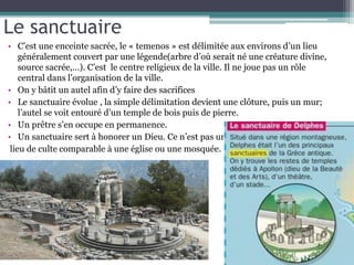Le sanctuaire
• C’est une enceinte sacrée, le « temenos » est délimitée aux environs d’un lieu
généralement couvert par une légende(arbre d’où serait né une créature divine,
source sacrée,…). C’est le centre religieux de la ville. Il ne joue pas un rôle
central dans l’organisation de la ville.
• On y bâtit un autel afin d’y faire des sacrifices
• Le sanctuaire évolue , la simple délimitation devient une clôture, puis un mur;
l’autel se voit entouré d’un temple de bois puis de pierre.
• Un prêtre s’en occupe en permanence.
• Un sanctuaire sert à honorer un Dieu. Ce n’est pas un
lieu de culte comparable à une église ou une mosquée.
 