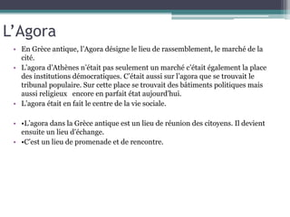 L’Agora
• En Grèce antique, l’Agora désigne le lieu de rassemblement, le marché de la
cité.
• L’agora d’Athènes n’était pas seulement un marché c’était également la place
des institutions démocratiques. C’était aussi sur l’agora que se trouvait le
tribunal populaire. Sur cette place se trouvait des bâtiments politiques mais
aussi religieux encore en parfait état aujourd'hui.
• L’agora était en fait le centre de la vie sociale.
• •L’agora dans la Grèce antique est un lieu de réunion des citoyens. Il devient
ensuite un lieu d’échange.
• •C’est un lieu de promenade et de rencontre.
 