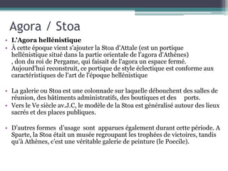 Agora / Stoa
• L'Agora hellénistique
• À cette époque vient s'ajouter la Stoa d'Attale (est un portique
hellénistique situé dans la partie orientale de l'agora d'Athènes)
, don du roi de Pergame, qui faisait de l'agora un espace fermé.
Aujourd'hui reconstruit, ce portique de style éclectique est conforme aux
caractéristiques de l'art de l'époque hellénistique
• La galerie ou Stoa est une colonnade sur laquelle débouchent des salles de
réunion, des bâtiments administratifs, des boutiques et des ports.
• Vers le Ve siècle av.J.C, le modèle de la Stoa est généralisé autour des lieux
sacrés et des places publiques.
• D’autres formes d’usage sont apparues également durant cette période. A
Sparte, la Stoa était un musée regroupant les trophées de victoires, tandis
qu’à Athènes, c’est une véritable galerie de peinture (le Poecile).
 