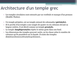 Architecture d'un temple grec
• Les temples circulaires sont entourés par un vestibule et manque d'un pronaos
(Modèle Tholos).
• Un temple périptère, est un temple entouré de colonnades (péristyle).
• Si le porche d'un temple a une rangée de quatre ou six colonnes devant sa
largeur entière, il est décrit comme un temple prostyle.
• Le temple Amphiprostyles répète le même geste dans son fond.
• Les dimensions des temples peuvent variés, on les classe selon le nombre de
colonnes qu’ils possèdent sur la façade. Il existe des temples
distyle(2colonnes),tétrastyle(4colonnes)…
 