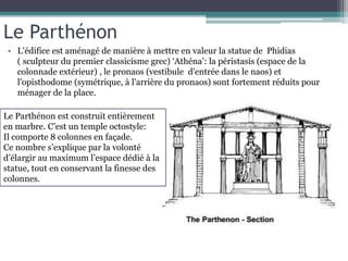 Le Parthénon
• L'édifice est aménagé de manière à mettre en valeur la statue de Phidias
( sculpteur du premier classicisme grec) ‘Athéna’: la péristasis (espace de la
colonnade extérieur) , le pronaos (vestibule d'entrée dans le naos) et
l'opisthodome (symétrique, à l'arrière du pronaos) sont fortement réduits pour
ménager de la place.
Le Parthénon est construit entièrement
en marbre. C’est un temple octostyle:
Il comporte 8 colonnes en façade.
Ce nombre s’explique par la volonté
d’élargir au maximum l’espace dédié à la
statue, tout en conservant la finesse des
colonnes.
 