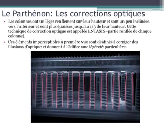 • Les colonnes ont un léger renflement sur leur hauteur et sont un peu inclinées
vers l’intérieur et sont plus épaisses jusqu’au 1/3 de leur hauteur. Cette
technique de correction optique est appelée ENTASIS=partie renflée de chaque
colonne).
• Ces éléments imperceptibles à première vue sont destinés à corriger des
illusions d’optique et donnent à l’édifice une légèreté particulière.
Le Parthénon: Les corrections optiques
 