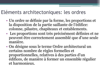 Eléments architectoniques: les ordres
• Un ordre se définie par la forme, les proportions et
la disposition de la partie saillante de l’édifice:
colonne, pilastre, chapiteaux et entablements.
• Les proportions sont très précisément définies et ne
peuvent être correctement assemblé que d’une seule
manière.
• On désigne sous le terme Ordre architectural un
certains nombre de règles formelles et
proportionnelles, relatives à des parties d’un
édifices, de manière à former un ensemble régulier
et harmonieux.
 