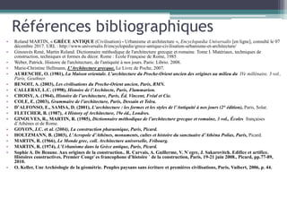Références bibliographiques
• Roland MARTIN, « GRÈCE ANTIQUE (Civilisation) - Urbanisme et architecture », Encyclopædia Universalis [en ligne], consulté le 07
décembre 2017. URL : http://www.universalis.fr/encyclopedie/grece-antique-civilisation-urbanisme-et-architecture/
• Ginouvès René, Martin Roland. Dictionnaire méthodique de l'architecture grecque et romaine. Tome I. Matériaux, techniques de
construction, techniques et formes du décor. Rome : École Française de Rome, 1985
• Weber, Patrick. Histoire de l'architecture, de l'antiquité à nos jours. Paris: Librio. 2008.
• Marie-Christine Hellmann, L'Architecture grecque, Le Livre de Poche, 2007.
• AURENCHE, O. (1981), La Maison orientale. L’architecture du Proche-Orient ancien des origines au milieu du IVe millénaire, 3 vol.,
Paris, Geuthner.
• BENOIT, A. (2003), Les civilisations du Proche-Orient ancien, Paris, RMN.
• CALLEBAT, L.C. (1998), Histoire de l’Architecte, Paris, Flammarion.
• CHOISY, A. (1964), Histoire de l’architecture, Paris, Éd. Vincent, Fréal et Cie.
• COLE, E. (2003), Grammaire de l’architecture, Paris, Dessain et Tolra.
• D’ALFONSO, E., SAMSA, D. (2001), L’architecture : les formes et les styles de l’Antiquité à nos jours (2° édition), Paris, Solar.
• FLETCHER, B. (1987), A History of Architecture, 19e éd., Londres.
• GINOUVES, R., MARTIN, R. (1985), Dictionnaire méthodique de l’architecture grecque et romaine, 3 vol., Écoles françaises
d’Athènes et de Rome.
• GOYON, J.C. et al. (2004), La construction pharaonique, Paris, Picard.
• HOLTZMANN, B. (2003), L’Acropole d’Athènes, monuments, cultes et histoire du sanctuaire d’Athèna Polias, Paris, Picard.
• MARTIN, R. (1966), Le Monde grec, coll. Architecture universelle, Fribourg.
• MARTIN, R. (1974), L’Urbanisme dans la Grèce antique, Paris, Picard.
• Sophie A. De Beaune. Aux origines de la construction.. R. Carvais, A. Guillerme, V. N`egre, J. Sakarovitch. Edifice et artifice.
Histoires constructives. Premier Congr`es francophone d’histoire ´ de la construction, Paris, 19-21 juin 2008., Picard, pp.77-89,
2010.
• O. Keller, Une Archéologie de la géométrie. Peuples paysans sans écriture et premières civilisations, Paris, Vuibert, 2006, p. 44.
 