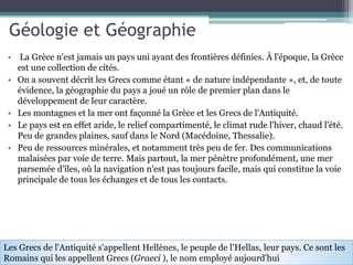 Géologie et Géographie
• La Grèce n'est jamais un pays uni ayant des frontières définies. À l'époque, la Grèce
est une collection de cités.
• On a souvent décrit les Grecs comme étant « de nature indépendante », et, de toute
évidence, la géographie du pays a joué un rôle de premier plan dans le
développement de leur caractère.
• Les montagnes et la mer ont façonné la Grèce et les Grecs de l'Antiquité.
• Le pays est en effet aride, le relief compartimenté, le climat rude l'hiver, chaud l'été.
Peu de grandes plaines, sauf dans le Nord (Macédoine, Thessalie).
• Peu de ressources minérales, et notamment très peu de fer. Des communications
malaisées par voie de terre. Mais partout, la mer pénètre profondément, une mer
parsemée d'îles, où la navigation n'est pas toujours facile, mais qui constitue la voie
principale de tous les échanges et de tous les contacts.
Les Grecs de l'Antiquité s'appellent Hellènes, le peuple de l'Hellas, leur pays. Ce sont les
Romains qui les appellent Grecs (Graeci ), le nom employé aujourd'hui
 