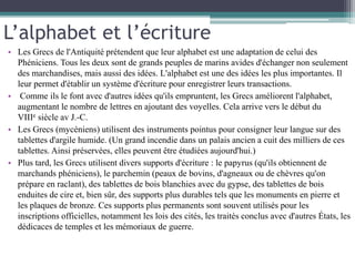 L’alphabet et l’écriture
• Les Grecs de l'Antiquité prétendent que leur alphabet est une adaptation de celui des
Phéniciens. Tous les deux sont de grands peuples de marins avides d'échanger non seulement
des marchandises, mais aussi des idées. L'alphabet est une des idées les plus importantes. Il
leur permet d'établir un système d'écriture pour enregistrer leurs transactions.
• Comme ils le font avec d'autres idées qu'ils empruntent, les Grecs améliorent l'alphabet,
augmentant le nombre de lettres en ajoutant des voyelles. Cela arrive vers le début du
VIIIe siècle av J.-C.
• Les Grecs (mycéniens) utilisent des instruments pointus pour consigner leur langue sur des
tablettes d'argile humide. (Un grand incendie dans un palais ancien a cuit des milliers de ces
tablettes. Ainsi préservées, elles peuvent être étudiées aujourd'hui.)
• Plus tard, les Grecs utilisent divers supports d'écriture : le papyrus (qu'ils obtiennent de
marchands phéniciens), le parchemin (peaux de bovins, d'agneaux ou de chèvres qu'on
prépare en raclant), des tablettes de bois blanchies avec du gypse, des tablettes de bois
enduites de cire et, bien sûr, des supports plus durables tels que les monuments en pierre et
les plaques de bronze. Ces supports plus permanents sont souvent utilisés pour les
inscriptions officielles, notamment les lois des cités, les traités conclus avec d'autres États, les
dédicaces de temples et les mémoriaux de guerre.
 