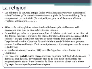 La religion
• Les habitants de la Grèce antique (et les civilisations antérieures et avoisinantes)
voient l'univers qu'ils connaissent comme étant plein de forces terribles qu'ils ne
comprennent pas tout à fait. (de vent, éclipses, pestes, sécheresses, séismes,
éruptions volcaniques, …….etc).
• Ailleurs, de petites plaines entourées de reliefs escarpés, où l'homme a dû
s'accrocher pour tirer de quoi subvenir à ses besoins.
• Ils ont finit par créer un royaume complexe où habitent, entre autres, des dieux et
des déesses majeurs et mineurs, des héros, des titans, des muses, des grâces et des
sirènes — chaque ajout ayant pour but de tenir compte d'un autre aspect de
l'expérience humaine. Certaines de ces divinités et semi-divinités sont perçues
comme étant bienveillantes; d'autres sont plus susceptibles de provoquer la misère
et la détresse
• au nombre de douze, vivent sur l'Olympe. Ils s'appellent naturellement les
Olympiens
• Les Grecs sont polythéistes et reconnaissent donc une multitude de dieux. Aux
débuts de leur histoire, ils vénéraient plus de 30 000 dieux ! Ce nombre fut
progressivement réduit à une douzaine de dieux immortels vivant sur le mont
Olympe, la montagne la plus élevée du pays.
 