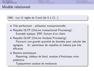 Tour d’horizon NoSQL vs. SQL Choix techniques
Modèle relationnel
1985 : Les 12 régles de Cood (de 0 à 12...)
Très performant : utilisation transactionnelle,
Requête OLTP (OnLine transactional Processing) :
Exemple typique, ERP, facture d’un client
Requête OLAP (OnLine Analysis Processing)
Parcourir une grande quantité de données pour calculer des
agrégats, Ici, optimiseur de requêtes et indexes pas très
efficaces
Besoins statistiques :
Reporting, tableau de bord, analyse d’historique voire
prédictive
Typiquement analyse de tendances
 