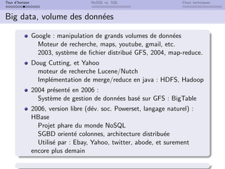 Tour d’horizon NoSQL vs. SQL Choix techniques
Big data, volume des données
Google : manipulation de grands volumes de données
Moteur de recherche, maps, youtube, gmail, etc.
2003, système de fichier distribué GFS, 2004, map-reduce.
Doug Cutting, et Yahoo
moteur de recherche Lucene/Nutch
Implémentation de merge/reduce en java : HDFS, Hadoop
2004 présenté en 2006 :
Système de gestion de données basé sur GFS : BigTable
2006, version libre (dév. soc. Powerset, langage naturel) :
HBase
Projet phare du monde NoSQL
SGBD orienté colonnes, architecture distribuée
Utilisé par : Ebay, Yahoo, twitter, abode, et surement
encore plus demain
 