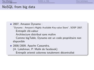 Tour d’horizon NoSQL vs. SQL Choix techniques
NoSQL from big data
2007, Amazon Dynamo :
”Dynamo : Amazon’s Highly Available Key-value Store”, SOSP 2007.
Entrepôt clé-valeur
Architecture distribué sans maı̂tre
Comme bigTable, Dynamo est un code propriétaire non
disponible
2008/2009, Apache Cassandra,
(A. Lakshman, P. Malik de facebook)
Entrepôt orienté colonnes totalement décentralisé
 