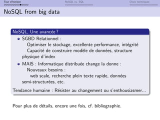 Tour d’horizon NoSQL vs. SQL Choix techniques
NoSQL from big data
NoSQL, Une avancée ?
SGBD Relationnel :
Optimiser le stockage, excellente performance, intégrité
Capacité de construire modèle de données, structure
physique d’index
MAIS : Informatique distribuée change la donne :
Nouveaux besoins :
web scale, recherche plein texte rapide, données
semi-structurées, etc.
Tendance humaine : Résister au changement ou s’enthousiasmer...
Pour plus de détails, encore une fois, cf. bibliographie.
 