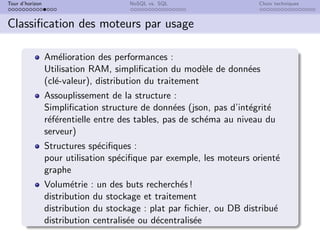 Tour d’horizon NoSQL vs. SQL Choix techniques
Classification des moteurs par usage
Amélioration des performances :
Utilisation RAM, simplification du modèle de données
(clé-valeur), distribution du traitement
Assouplissement de la structure :
Simplification structure de données (json, pas d’intégrité
référentielle entre des tables, pas de schéma au niveau du
serveur)
Structures spécifiques :
pour utilisation spécifique par exemple, les moteurs orienté
graphe
Volumétrie : un des buts recherchés !
distribution du stockage et traitement
distribution du stockage : plat par fichier, ou DB distribué
distribution centralisée ou décentralisée
 