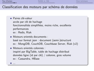 Tour d’horizon NoSQL vs. SQL Choix techniques
Classification des moteurs par schéma de données
Paires clé-valeur
accès par clé de hachage
fonctionnalités simplifiées, moins riche, excellente
performances
ex : Redis, Riak
Moteurs orientés documents :
basé sur format json : document (semi-)structuré
ex : MongiDB, CouchDB, Couchbase Server, Riak (v2)
Moteurs orientés colonnes :
inspiré par BigTable, table de hachage distribué
données ligne (id par clé) / colonne, gros volume
ex : Cassandra, HBase
...
 