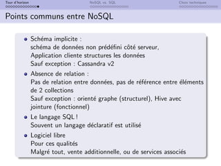 Tour d’horizon NoSQL vs. SQL Choix techniques
Points communs entre NoSQL
Schéma implicite :
schéma de données non prédéfini côté serveur,
Application cliente structures les données
Sauf exception : Cassandra v2
Absence de relation :
Pas de relation entre données, pas de référence entre éléments
de 2 collections
Sauf exception : orienté graphe (structurel), Hive avec
jointure (fonctionnel)
Le langage SQL !
Souvent un langage déclaratif est utilisé
Logiciel libre
Pour ces qualités
Malgré tout, vente additionnelle, ou de services associés
 