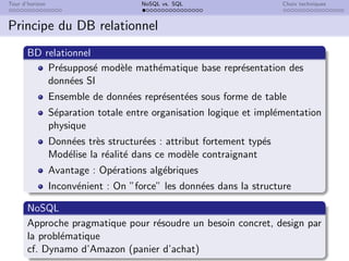 Tour d’horizon NoSQL vs. SQL Choix techniques
Principe du DB relationnel
BD relationnel
Présupposé modèle mathématique base représentation des
données SI
Ensemble de données représentées sous forme de table
Séparation totale entre organisation logique et implémentation
physique
Données très structurées : attribut fortement typés
Modélise la réalité dans ce modèle contraignant
Avantage : Opérations algébriques
Inconvénient : On ”force” les données dans la structure
NoSQL
Approche pragmatique pour résoudre un besoin concret, design par
la problématique
cf. Dynamo d’Amazon (panier d’achat)
 