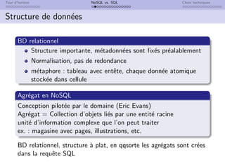 Tour d’horizon NoSQL vs. SQL Choix techniques
Structure de données
BD relationnel
Structure importante, métadonnées sont fixés préalablement
Normalisation, pas de redondance
métaphore : tableau avec entête, chaque donnée atomique
stockée dans cellule
Agrégat en NoSQL
Conception pilotée par le domaine (Eric Evans)
Agrégat = Collection d’objets liés par une entité racine
unité d’information complexe que l’on peut traiter
ex. : magasine avec pages, illustrations, etc.
BD relationnel, structure à plat, en qqsorte les agrégats sont crées
dans la requête SQL
 