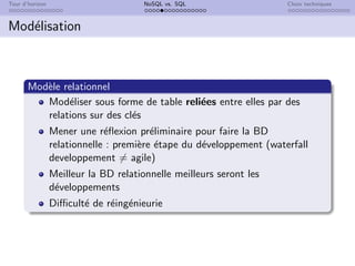 Tour d’horizon NoSQL vs. SQL Choix techniques
Modélisation
Modèle relationnel
Modéliser sous forme de table reliées entre elles par des
relations sur des clés
Mener une réflexion préliminaire pour faire la BD
relationnelle : première étape du développement (waterfall
developpement 6= agile)
Meilleur la BD relationnelle meilleurs seront les
développements
Difficulté de réingénieurie
 