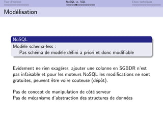 Tour d’horizon NoSQL vs. SQL Choix techniques
Modélisation
NoSQL
Modèle schema-less :
Pas schéma de modèle défini a priori et donc modifiable
Evidement ne rien exagérer, ajouter une colonne en SGBDR n’est
pas infaisable et pour les moteurs NoSQL les modifications ne sont
gratuites, peuvent être voire couteuse (dépôt).
Pas de concept de manipulation de côté serveur
Pas de mécanisme d’abstraction des structures de données
 