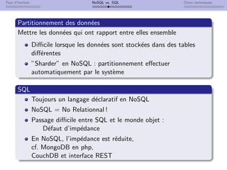 Tour d’horizon NoSQL vs. SQL Choix techniques
Partitionnement des données
Mettre les données qui ont rapport entre elles ensemble
Difficile lorsque les données sont stockées dans des tables
différentes
”Sharder” en NoSQL : partitionnement effectuer
automatiquement par le système
SQL
Toujours un langage déclaratif en NoSQL
NoSQL = No Relationnal !
Passage difficile entre SQL et le monde objet :
Défaut d’impédance
En NoSQL, l’impédance est réduite,
cf. MongoDB en php,
CouchDB et interface REST
 