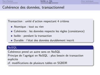Tour d’horizon NoSQL vs. SQL Choix techniques
Cohérence des données, transactionnel
Transaction : unité d’action respectant 4 critères
Atomique : tout ou rien
Cohérente : les données respecte les règles (consistance)
Isolée : pendant la transaction
Durable : l’état des données durablement inscrit
NoSQL
Cohérence prend un autre sens en NoSQL
Principe de l’agrégat en NoSQL : plus besoin de transaction
explicite
cf. modifications de plusieurs tables en SGBDR
 