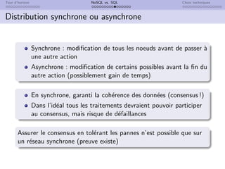 Tour d’horizon NoSQL vs. SQL Choix techniques
Distribution synchrone ou asynchrone
Synchrone : modification de tous les noeuds avant de passer à
une autre action
Asynchrone : modification de certains possibles avant la fin du
autre action (possiblement gain de temps)
En synchrone, garanti la cohérence des données (consensus !)
Dans l’idéal tous les traitements devraient pouvoir participer
au consensus, mais risque de défaillances
Assurer le consensus en tolérant les pannes n’est possible que sur
un réseau synchrone (preuve existe)
 