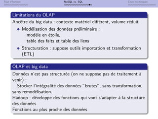 Tour d’horizon NoSQL vs. SQL Choix techniques
Limitations du OLAP
Ancêtre du big data : contexte matériel différent, volume réduit
Modélisation des données préliminaire :
modèle en étoile,
table des faits et table des liens
Structuration : suppose outils importation et transformation
(ETL)
OLAP et big data
Données n’est pas structurée (on ne suppose pas de traitement à
venir) :
Stocker l’intégralité des données ”brutes”, sans transformation,
sans remodélisation.
Hadoop : développe des fonctions qui vont s’adapter à la structure
des données
Fonctions au plus proche des données
 