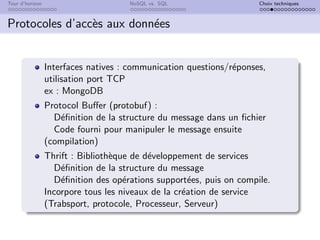 Tour d’horizon NoSQL vs. SQL Choix techniques
Protocoles d’accès aux données
Interfaces natives : communication questions/réponses,
utilisation port TCP
ex : MongoDB
Protocol Buffer (protobuf) :
Définition de la structure du message dans un fichier
Code fourni pour manipuler le message ensuite
(compilation)
Thrift : Bibliothèque de développement de services
Définition de la structure du message
Définition des opérations supportées, puis on compile.
Incorpore tous les niveaux de la création de service
(Trabsport, protocole, Processeur, Serveur)
 