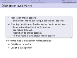 Tour d’horizon NoSQL vs. SQL Choix techniques
Distribution avec maı̂tre
Réplication maı̂tre-esclave :
Ecriture sur maı̂tre qui réplique données sur esclaves
Sharding : partitionner les données sur plusieurs machines
Gérer automatiquement par le système,
par nature distribué,
répartition de charge possible.
⇒ Plus facile à faire lorsque maı̂tre-esclave
Problèmes avec la distribution maı̂tre/esclaves :
Défaillance du maı̂tre,
Goulot d’étranglement
 