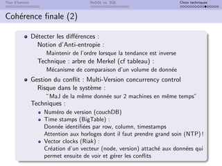 Tour d’horizon NoSQL vs. SQL Choix techniques
Cohérence finale (2)
Détecter les différences :
Notion d’Anti-entropie :
Maintenir de l’ordre lorsque la tendance est inverse
Technique : arbre de Merkel (cf tableau) :
Mécanisme de comparaison d’un volume de donnée
Gestion du conflit : Multi-Version concurrency control
Risque dans le système :
”MaJ de la même donnée sur 2 machines en même temps”
Techniques :
Numéro de version (couchDB)
Time stamps (BigTable) :
Donnée identifiées par row, column, timestamps
Attention aux horloges dont il faut prendre grand soin (NTP) !
Vector clocks (Riak) :
Création d’un vecteur (node, version) attaché aux données qui
permet ensuite de voir et gérer les conflits
 