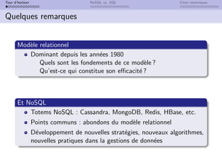Tour d’horizon NoSQL vs. SQL Choix techniques
Quelques remarques
Modèle relationnel
Dominant depuis les années 1980
Quels sont les fondements de ce modèle ?
Qu’est-ce qui constitue son efficacité ?
Et NoSQL
Totems NoSQL : Cassandra, MongoDB, Redis, HBase, etc.
Points communs : abondons du modèle relationnel
Développement de nouvelles stratégies, nouveaux algorithmes,
nouvelles pratiques dans la gestions de données
 