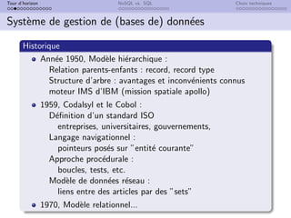Tour d’horizon NoSQL vs. SQL Choix techniques
Système de gestion de (bases de) données
Historique
Année 1950, Modèle hiérarchique :
Relation parents-enfants : record, record type
Structure d’arbre : avantages et inconvénients connus
moteur IMS d’IBM (mission spatiale apollo)
1959, Codalsyl et le Cobol :
Définition d’un standard ISO
entreprises, universitaires, gouvernements,
Langage navigationnel :
pointeurs posés sur ”entité courante”
Approche procédurale :
boucles, tests, etc.
Modèle de données réseau :
liens entre des articles par des ”sets”
1970, Modèle relationnel...
 